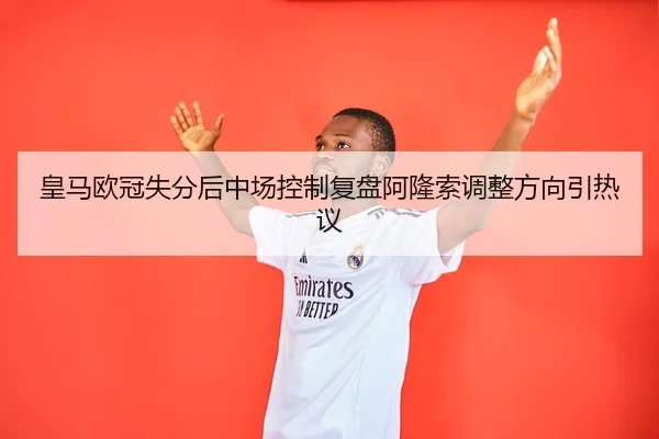 皇马欧冠失分后中场控制复盘阿隆索调整方向引热议